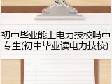 初中毕业能上电力技校吗中专生(初中毕业读电力技校)