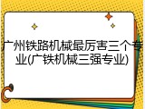 广州铁路机械最厉害三个专业(广铁机械三强专业)