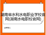 湖南省水利水电职业学校官网(湖南水电职校官网)