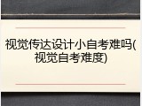 视觉传达设计小自考难吗(视觉自考难度)