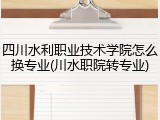 四川水利职业技术学院怎么换专业(川水职院转专业)