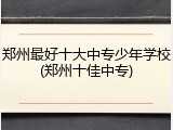 郑州最好十大中专少年学校(郑州十佳中专)
