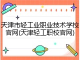 天津市轻工业职业技术学校官网(天津轻工职校官网)