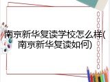 南京新华复读学校怎么样(南京新华复读如何)