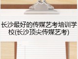 长沙最好的传媒艺考培训学校(长沙顶尖传媒艺考)