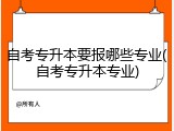 自考专升本要报哪些专业(自考专升本专业)
