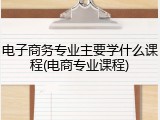 电子商务专业主要学什么课程(电商专业课程)