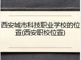 西安城市科技职业学校的位置(西安职校位置)