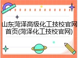 山东菏泽高级化工技校官网首页(菏泽化工技校官网)