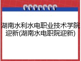 湖南水利水电职业技术学院迎新(湖南水电职院迎新)