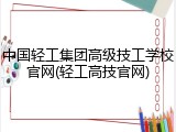 中国轻工集团高级技工学校官网(轻工高技官网)