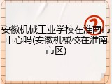 安徽机械工业学校在淮南市中心吗(安徽机械校在淮南市区)