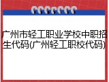 广州市轻工职业学校中职招生代码(广州轻工职校代码)