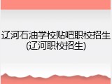 辽河石油学校贴吧职校招生(辽河职校招生)