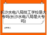 长沙水电八局技工学校是大专吗(长沙水电八局是大专吗)