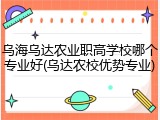乌海乌达农业职高学校哪个专业好(乌达农校优势专业)