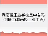 湖南轻工业学校是中专吗 中职生(湖南轻工业中职)