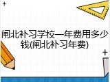 闸北补习学校一年费用多少钱(闸北补习年费)