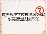 东莞叛逆学校技校怎么样(东莞叛逆技校评价)