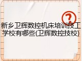 新乡卫辉数控机床培训技工学校有哪些(卫辉数控技校)