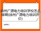 徐州广源电力培训学校怎么样啊(徐州广源电力培训评价)