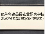 葫芦岛建昌县农业职高学校怎么报名(建昌农职校报名)