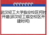 武汉轻工大学临空校区何时开建(武汉轻工临空校区开建时间)
