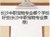 长沙中职宠物专业哪个学校好些(长沙中职宠物专业推荐)