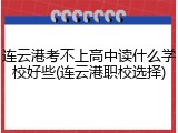 连云港考不上高中读什么学校好些(连云港职校选择)
