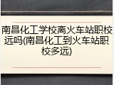 南昌化工学校离火车站职校远吗(南昌化工到火车站职校多远)