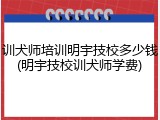 训犬师培训明宇技校多少钱(明宇技校训犬师学费)