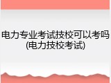 电力专业考试技校可以考吗(电力技校考试)