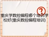 重庆学数控编程哪个培训学校好(重庆数控编程培训)