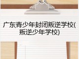广东青少年封闭叛逆学校(叛逆少年学校)