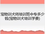宠物训犬师培训班中专多少钱(宠物训犬培训学费)