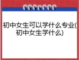 初中女生可以学什么专业(初中女生学什么)