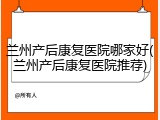 兰州产后康复医院哪家好(兰州产后康复医院推荐)