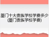 厦门十大贵族学校学费多少(厦门贵族学校学费)