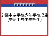 宁德中专学校少年学校招生(宁德中专少年招生)