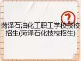 菏泽石油化工职工学校技校招生(菏泽石化技校招生)