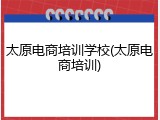 太原电商培训学校(太原电商培训)