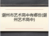 潮州市艺术高中有哪些(潮州艺术高中)