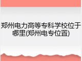 郑州电力高等专科学校位于哪里(郑州电专位置)