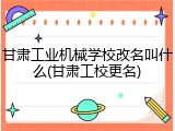 甘肃工业机械学校改名叫什么(甘肃工校更名)