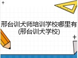 邢台训犬师培训学校哪里有(邢台训犬学校)