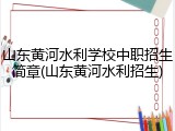 山东黄河水利学校中职招生简章(山东黄河水利招生)
