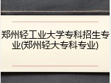 郑州轻工业大学专科招生专业(郑州轻大专科专业)