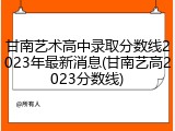 甘南艺术高中录取分数线2023年最新消息(甘南艺高2023分数线)