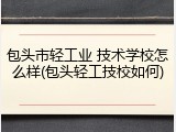 包头市轻工业 技术学校怎么样(包头轻工技校如何)