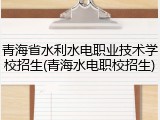 青海省水利水电职业技术学校招生(青海水电职校招生)